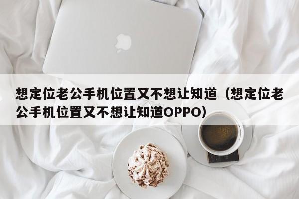 想定位老公手机位置又不想让知道（想定位老公手机位置又不想让知道OPPO）