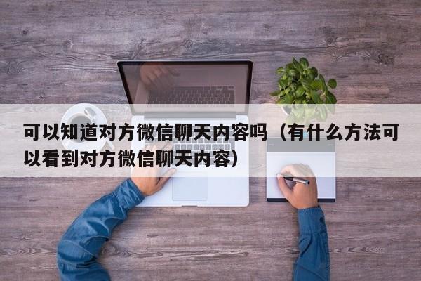 可以知道对方微信聊天内容吗（有什么方法可以看到对方微信聊天内容）