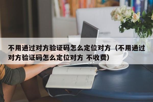 不用通过对方验证码怎么定位对方（不用通过对方验证码怎么定位对方 不收费）