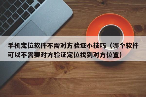 手机定位软件不需对方验证小技巧（哪个软件可以不需要对方验证定位找到对方位置）