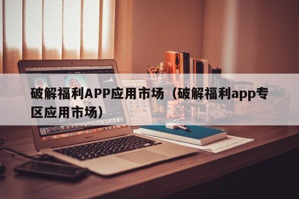 破解福利APP应用市场（破解福利app专区应用市场）