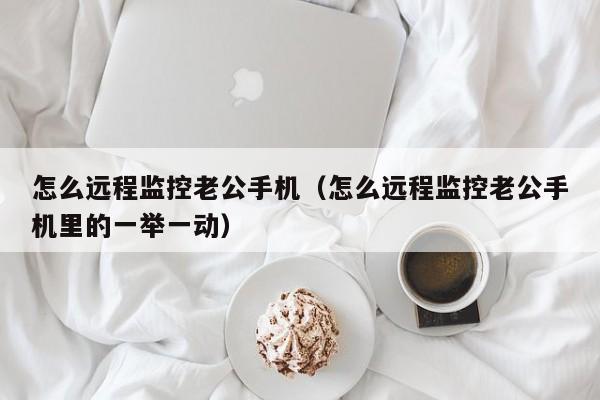 怎么远程监控老公手机（怎么远程监控老公手机里的一举一动）