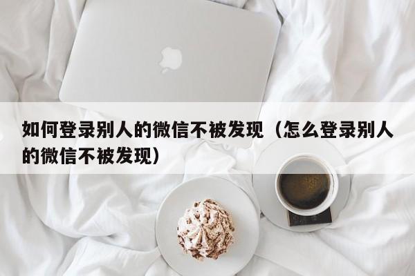 如何登录别人的微信不被发现（怎么登录别人的微信不被发现）