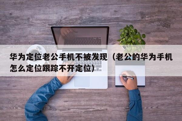 华为定位老公手机不被发现（老公的华为手机怎么定位跟踪不开定位）