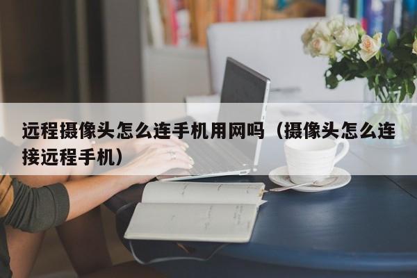 远程摄像头怎么连手机用网吗（摄像头怎么连接远程手机）