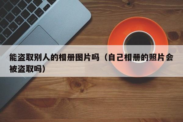 能盗取别人的相册图片吗（自己相册的照片会被盗取吗）