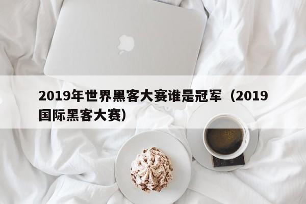 2019年世界黑客大赛谁是冠军（2019国际黑客大赛）