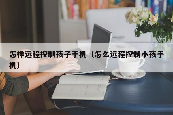 怎样远程控制孩子手机（怎么远程控制小孩手机）