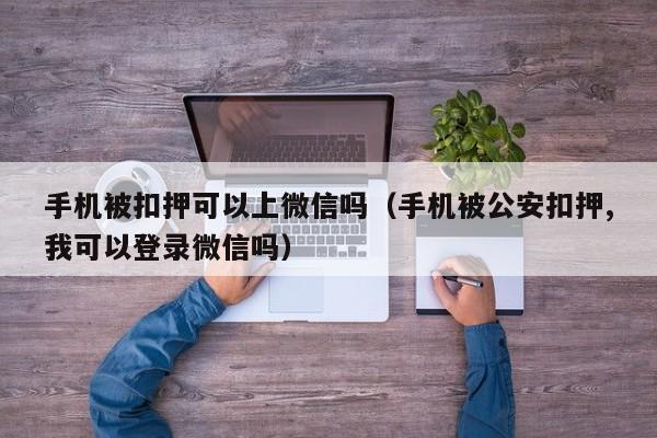 手机被扣押可以上微信吗（手机被公安扣押,我可以登录微信吗）