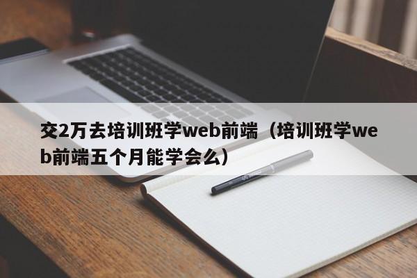 交2万去培训班学web前端（培训班学web前端五个月能学会么）