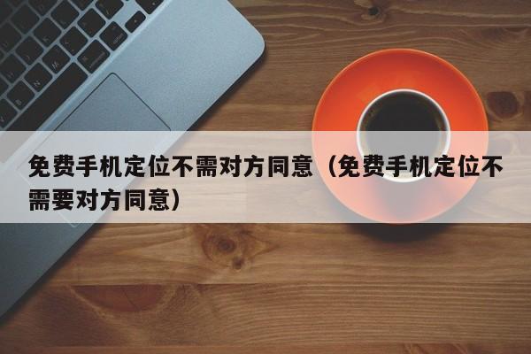 免费手机定位不需对方同意（免费手机定位不需要对方同意）