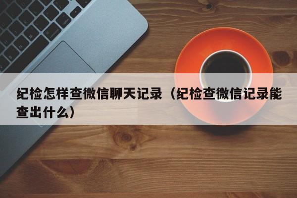 纪检怎样查微信聊天记录（纪检查微信记录能查出什么）