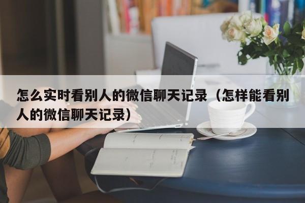 怎么实时看别人的微信聊天记录（怎样能看别人的微信聊天记录）