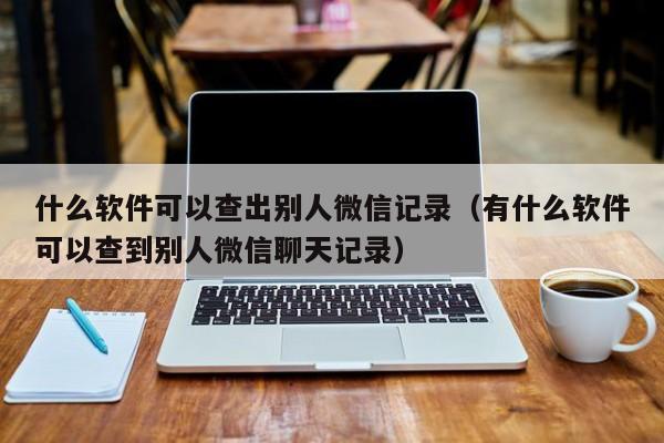 什么软件可以查出别人微信记录（有什么软件可以查到别人微信聊天记录）