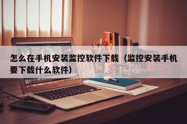 怎么在手机安装监控软件下载（监控安装手机要下载什么软件）