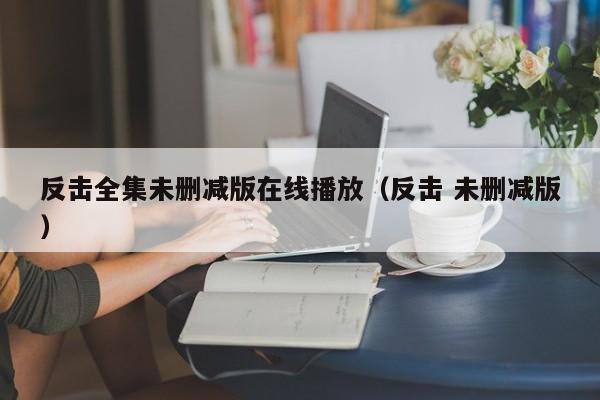 反击全集未删减版在线播放（反击 未删减版）