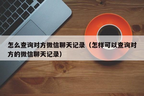 怎么查询对方微信聊天记录（怎样可以查询对方的微信聊天记录）