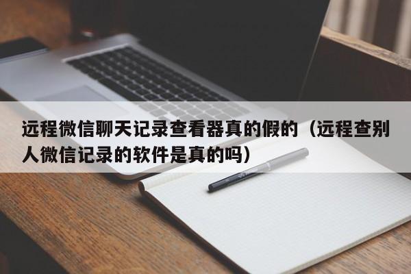 远程微信聊天记录查看器真的假的（远程查别人微信记录的软件是真的吗）