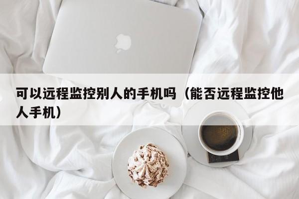 可以远程监控别人的手机吗（能否远程监控他人手机）