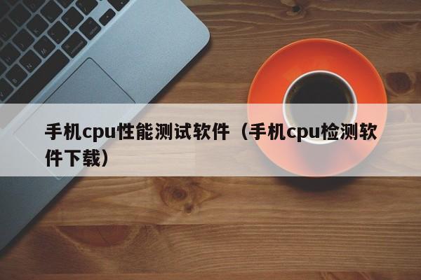 手机cpu性能测试软件（手机cpu检测软件下载）