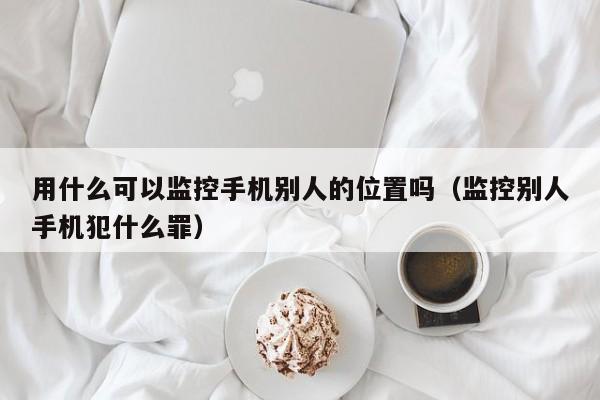 用什么可以监控手机别人的位置吗（监控别人手机犯什么罪）