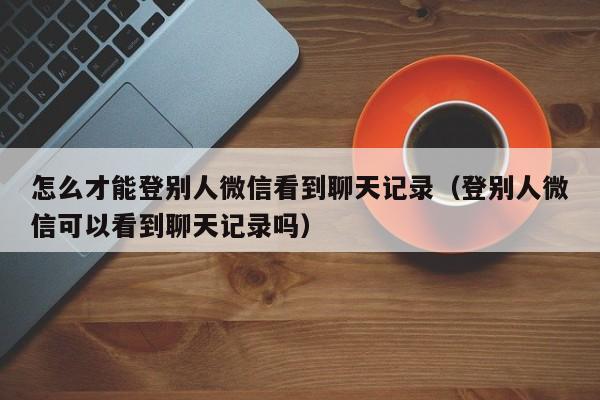 怎么才能登别人微信看到聊天记录（登别人微信可以看到聊天记录吗）