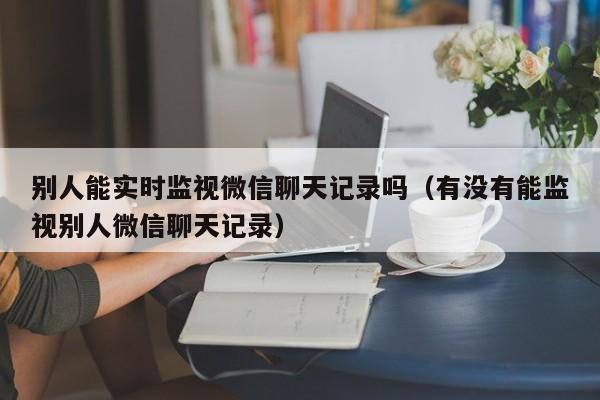 别人能实时监视微信聊天记录吗（有没有能监视别人微信聊天记录）