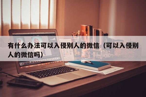 有什么办法可以入侵别人的微信（可以入侵别人的微信吗）