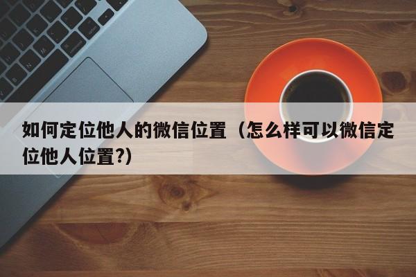 如何定位他人的微信位置（怎么样可以微信定位他人位置?）