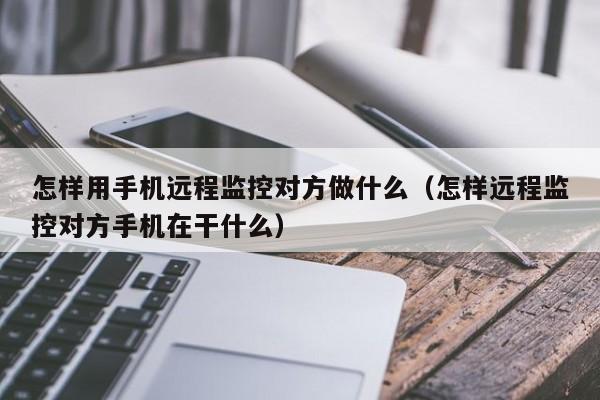 怎样用手机远程监控对方做什么（怎样远程监控对方手机在干什么）