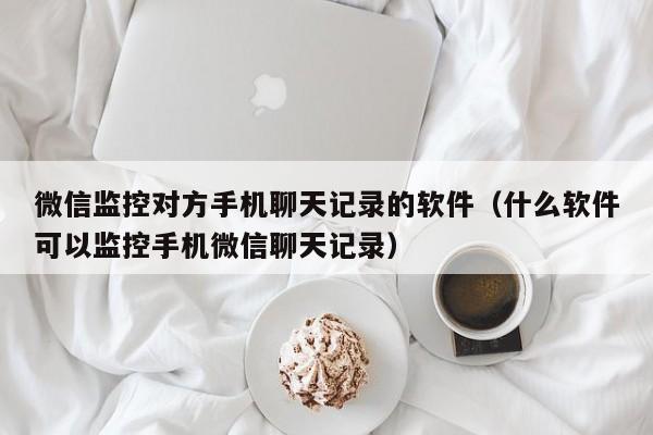 微信监控对方手机聊天记录的软件（什么软件可以监控手机微信聊天记录）