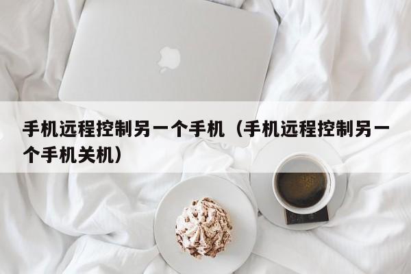 手机远程控制另一个手机（手机远程控制另一个手机关机）