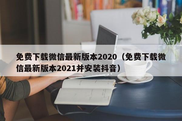 免费下载微信最新版本2020（免费下载微信最新版本2021并安装抖音）