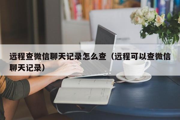 远程查微信聊天记录怎么查（远程可以查微信聊天记录）