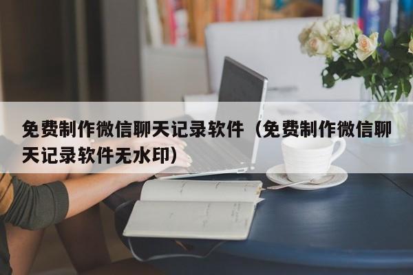 免费制作微信聊天记录软件（免费制作微信聊天记录软件无水印）