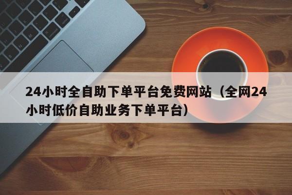 24小时全自助下单平台免费网站（全网24小时低价自助业务下单平台）