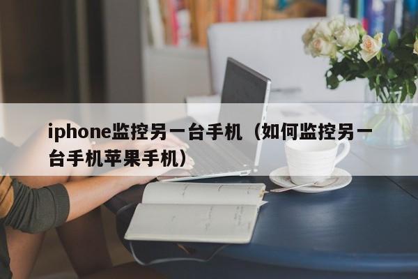 iphone监控另一台手机（如何监控另一台手机苹果手机）