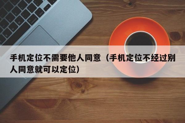 手机定位不需要他人同意（手机定位不经过别人同意就可以定位）