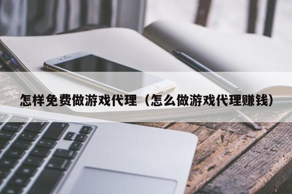 怎样免费做游戏代理（怎么做游戏代理赚钱）