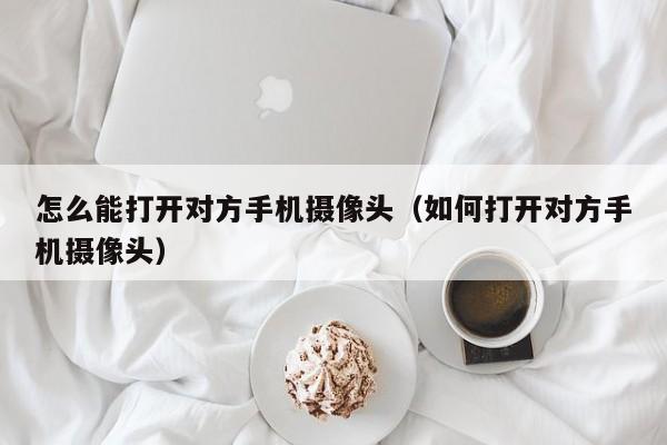 怎么能打开对方手机摄像头（如何打开对方手机摄像头）