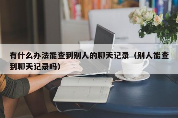 有什么办法能查到别人的聊天记录（别人能查到聊天记录吗）