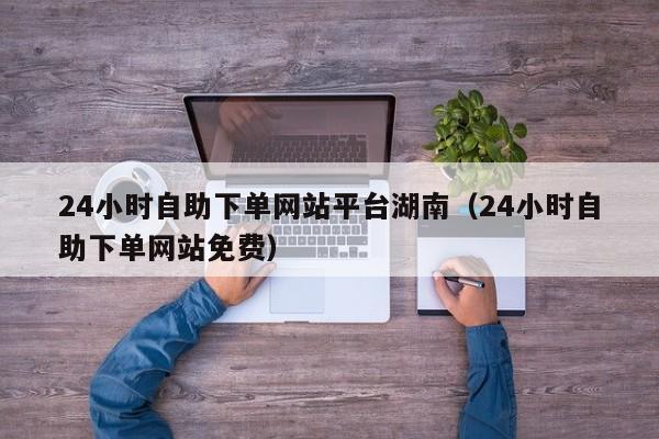 24小时自助下单网站平台湖南（24小时自助下单网站免费）