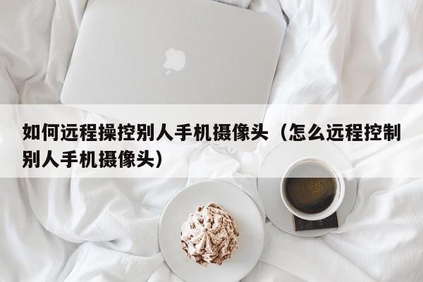 如何远程操控别人手机摄像头（怎么远程控制别人手机摄像头）