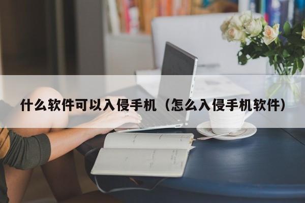 什么软件可以入侵手机（怎么入侵手机软件）