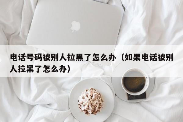 电话号码被别人拉黑了怎么办（如果电话被别人拉黑了怎么办）