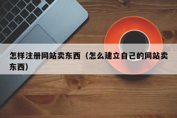 怎样注册网站卖东西（怎么建立自己的网站卖东西）