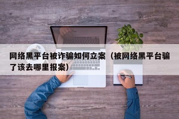 网络黑平台被诈骗如何立案（被网络黑平台骗了该去哪里报案）