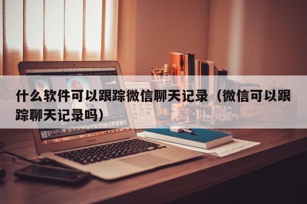 什么软件可以跟踪微信聊天记录（微信可以跟踪聊天记录吗）