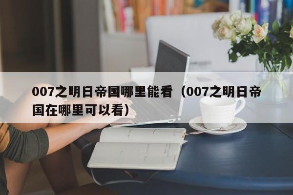 007之明日帝国哪里能看（007之明日帝国在哪里可以看）