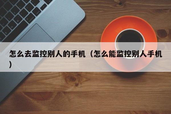 怎么去监控别人的手机（怎么能监控别人手机）